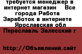 требуется менеджер в интернет магазин  - Все города Работа » Заработок в интернете   . Ярославская обл.,Переславль-Залесский г.